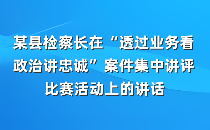 某县检察长在“透过业务看政治讲忠诚”案件集中讲评比赛活动上的讲话
