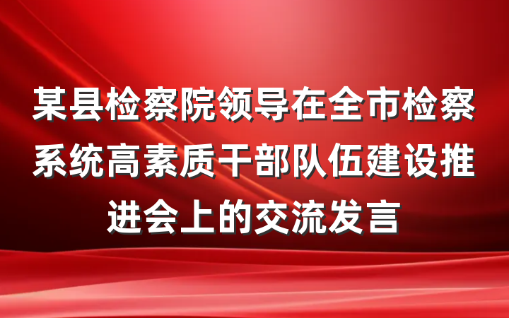 某县检察院领导在全市检察系统高素质干部队伍建设推进会上的交流发言