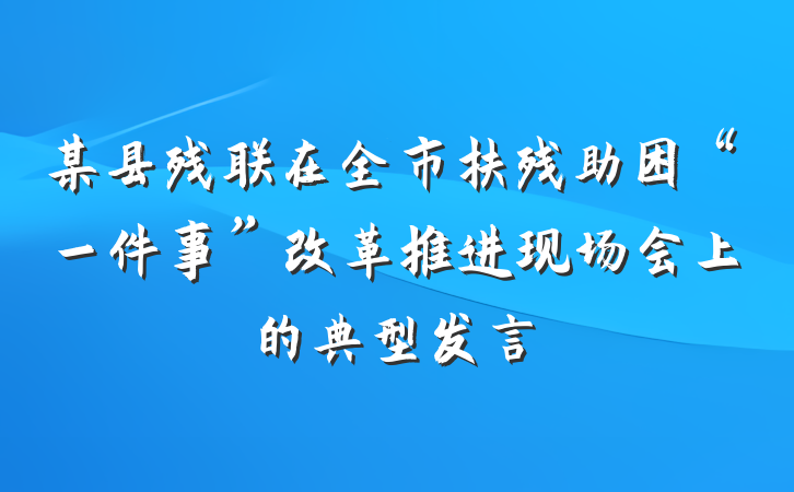 某县残联在全市扶残助困“一件事”改革推进现场会上的典型发言