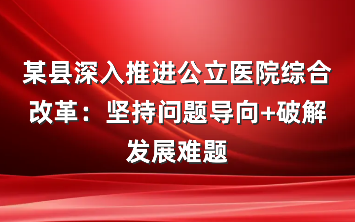 某县深入推进公立医院综合改革：坚持问题导向 破解发展难题
