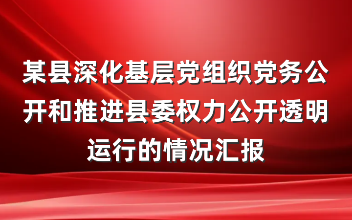 某县深化基层党组织党务公开和推进县委权力公开透明运行的情况汇报