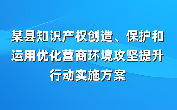 某县知识产权创造、保护和运用优化营商环境攻坚提升行动实施方案
