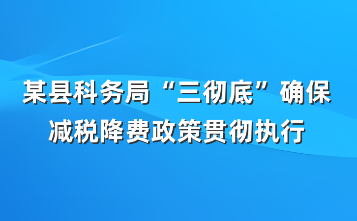 某县科务局“三彻底”确保减税降费政策贯彻执行