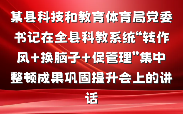 某县科技和教育体育局党委书记在全县科教系统“转作风 换脑子 促管理”集中整顿成果巩固提升会上的讲话