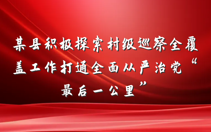 某县积极探索村级巡察全覆盖工作打通全面从严治党“最后一公里”