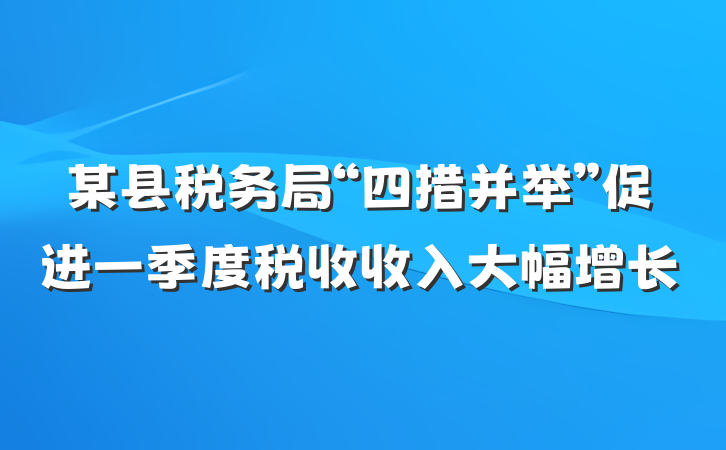 某县税务局“四措并举”促进一季度税收收入大幅增长