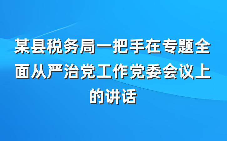 某县税务局一把手在专题全面从严治党工作党委会议上的讲话