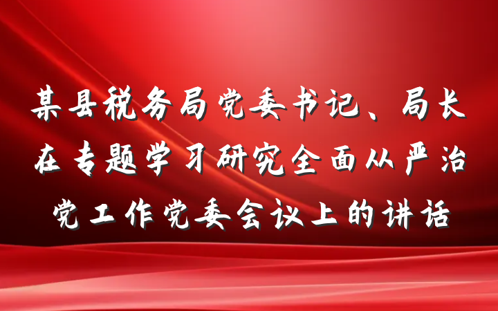 某县税务局党委书记、局长在专题学习研究全面从严治党工作党委会议上的讲话