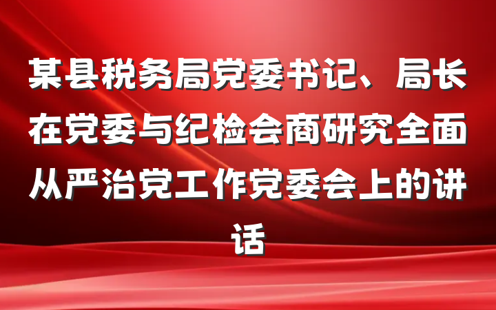 某县税务局党委书记、局长在党委与纪检会商研究全面从严治党工作党委会上的讲话