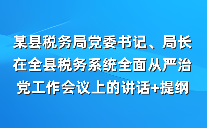 某县税务局党委书记、局长在全县税务系统全面从严治党工作会议上的讲话 提纲