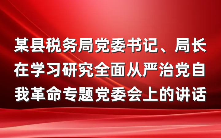 某县税务局党委书记、局长在学习研究全面从严治党自我革命专题党委会上的讲话
