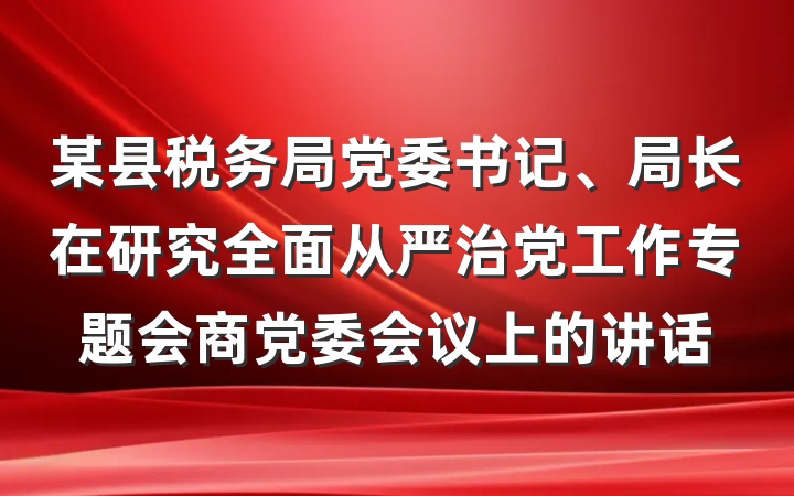 某县税务局党委书记、局长在研究全面从严治党工作专题会商党委会议上的讲话