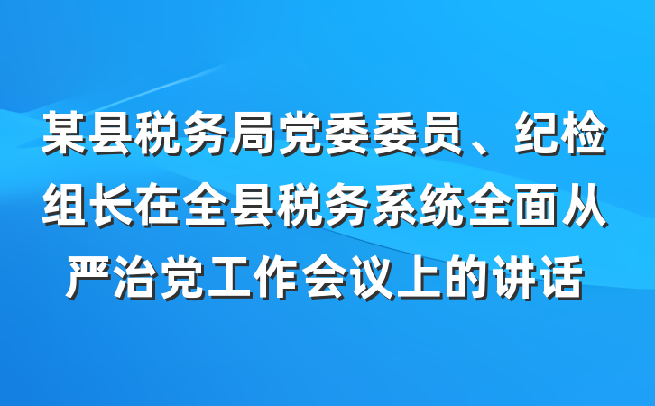 某县税务局党委委员、纪检组长在全县税务系统全面从严治党工作会议上的讲话
