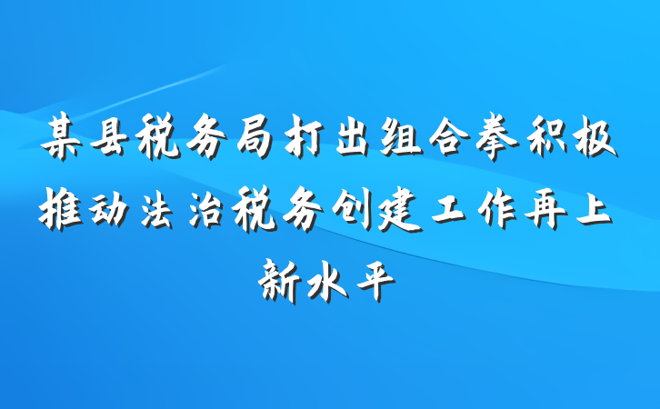 某县税务局打出组合拳积极推动法治税务创建工作再上新水平