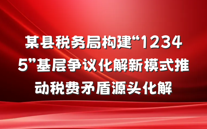 某县税务局构建“12345”基层争议化解新模式推动税费矛盾源头化解