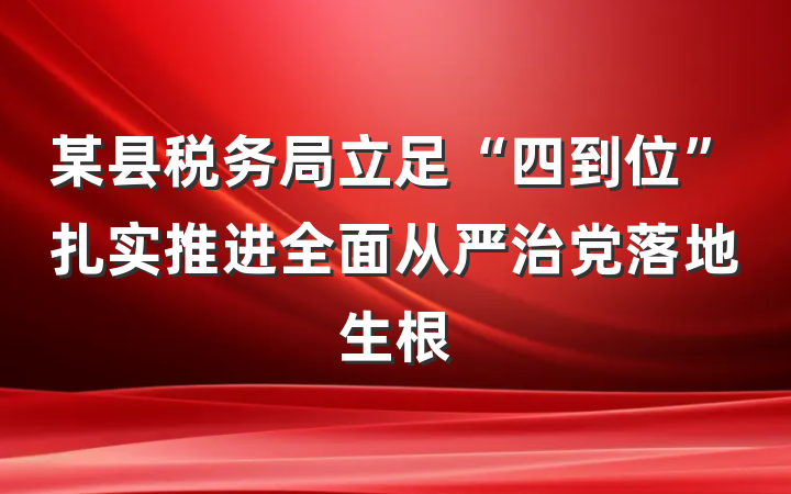 某县税务局立足“四到位”扎实推进全面从严治党落地生根