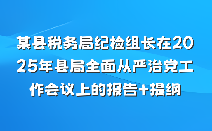 某县税务局纪检组长在2025年县局全面从严治党工作会议上的报告 提纲