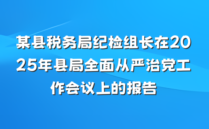 某县税务局纪检组长在2025年县局全面从严治党工作会议上的报告