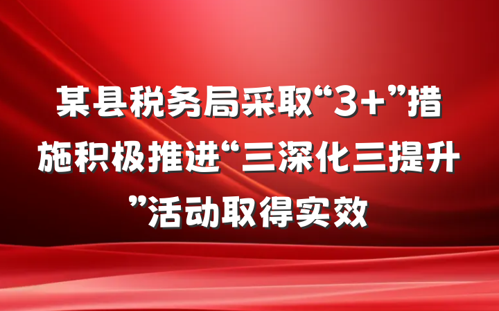某县税务局采取“3＋”措施积极推进“三深化三提升”活动取得实效