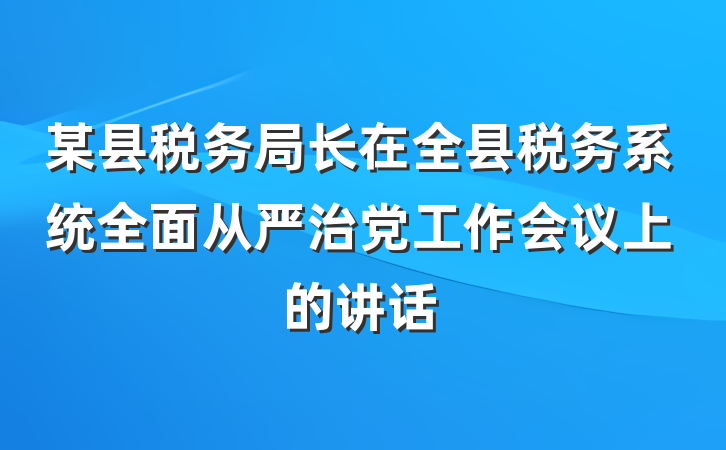 某县税务局长在全县税务系统全面从严治党工作会议上的讲话