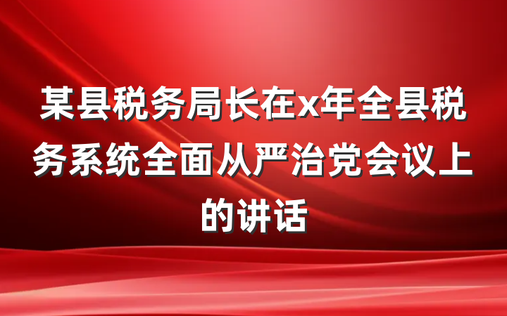 某县税务局长在x年全县税务系统全面从严治党会议上的讲话