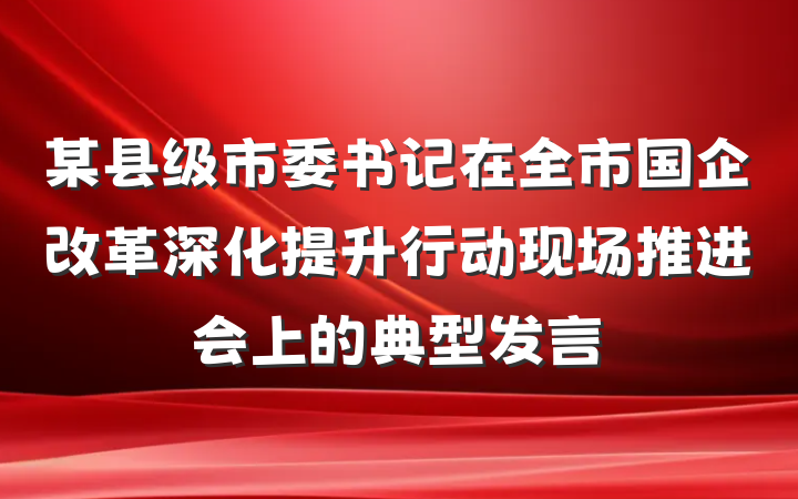 某县级市委书记在全市国企改革深化提升行动现场推进会上的典型发言