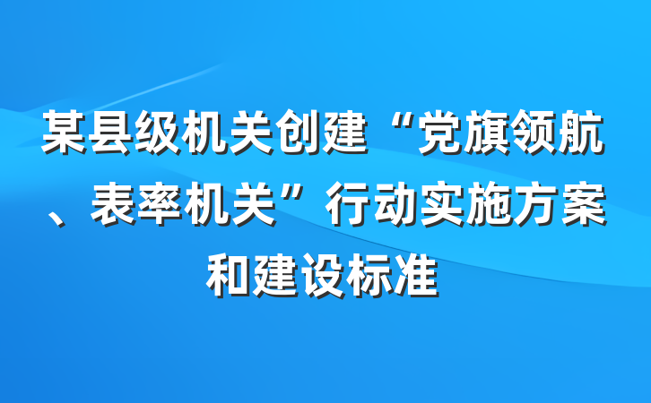 某县级机关创建“党旗领航、表率机关”行动实施方案和建设标准
