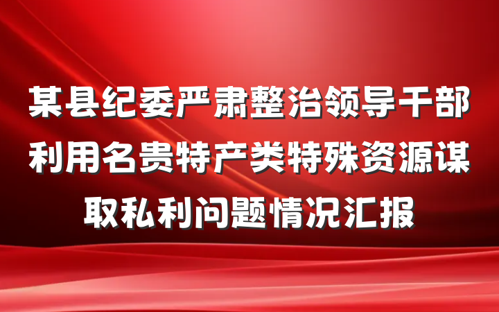 某县纪委严肃整治领导干部利用名贵特产类特殊资源谋取私利问题情况汇报