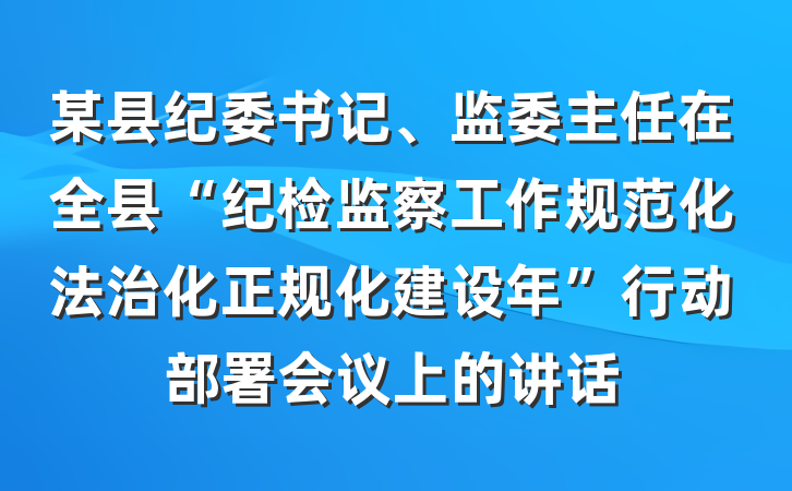 某县纪委书记、监委主任在全县“纪检监察工作规范化法治化正规化建设年”行动部署会议上的讲话