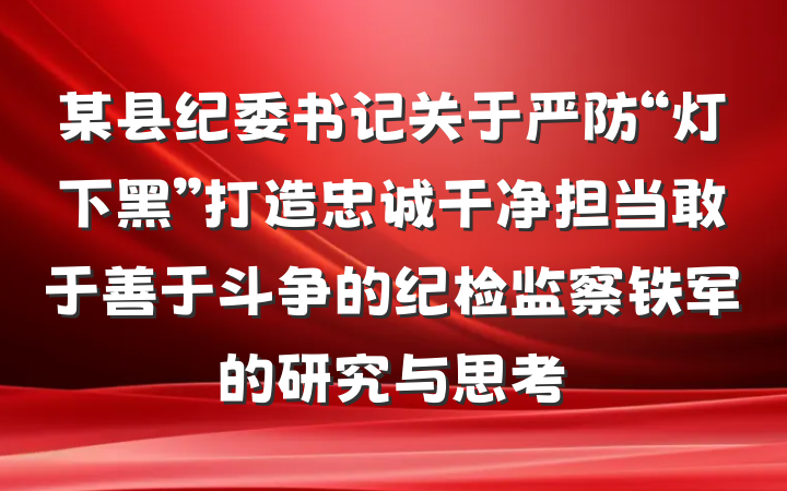 某县纪委书记关于严防“灯下黑”打造忠诚干净担当敢于善于斗争的纪检监察铁军的研究与思考
