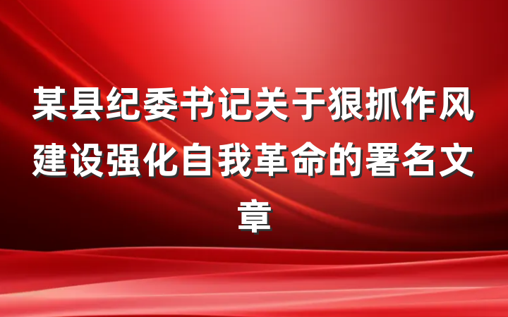 某县纪委书记关于狠抓作风建设强化自我革命的署名文章