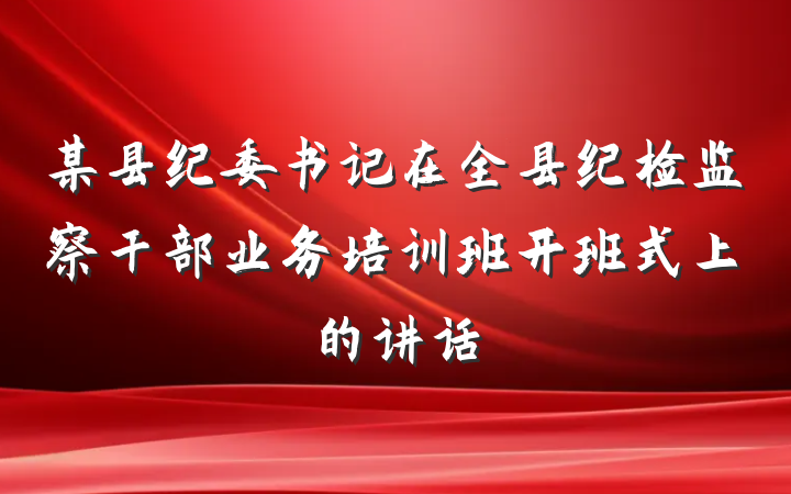某县纪委书记在全县纪检监察干部业务培训班开班式上的讲话