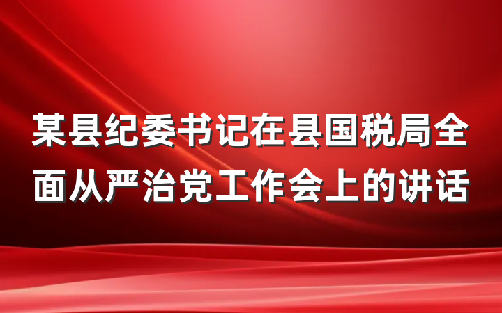 某县纪委书记在县国税局全面从严治党工作会上的讲话