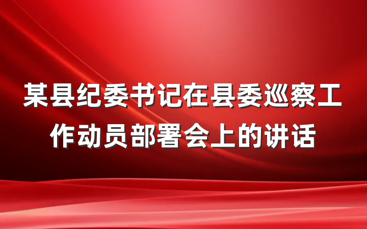 某县纪委书记在县委巡察工作动员部署会上的讲话