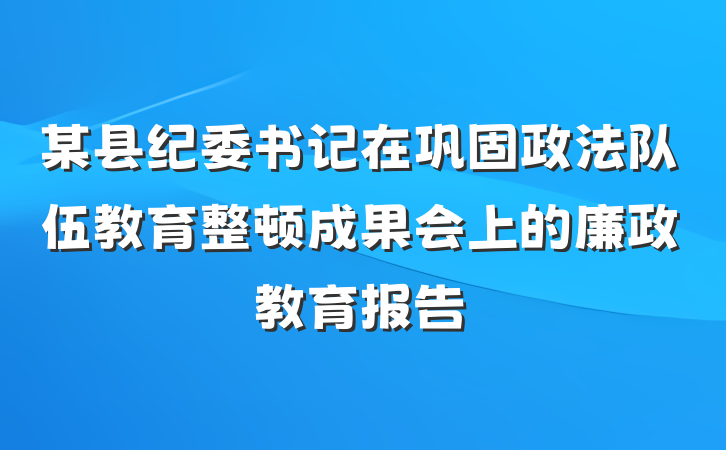 某县纪委书记在巩固政法队伍教育整顿成果会上的廉政教育报告