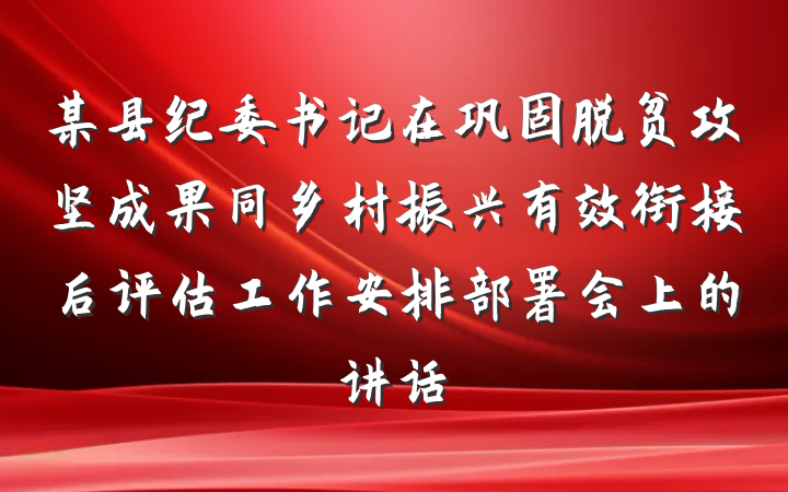 某县纪委书记在巩固脱贫攻坚成果同乡村振兴有效衔接后评估工作安排部署会上的讲话