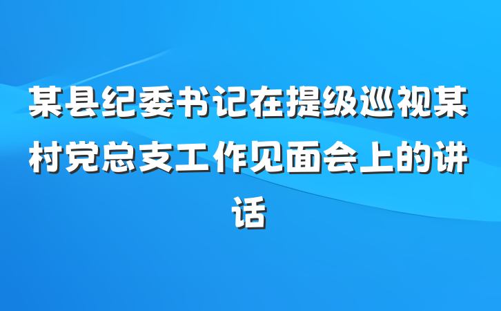 某县纪委书记在提级巡视某村党总支工作见面会上的讲话
