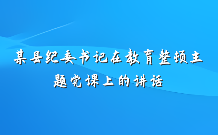 某县纪委书记在教育整顿主题党课上的讲话