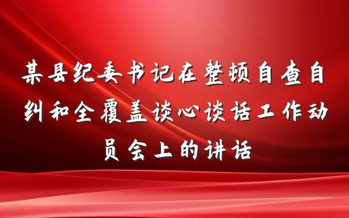 某县纪委书记在整顿自查自纠和全覆盖谈心谈话工作动员会上的讲话