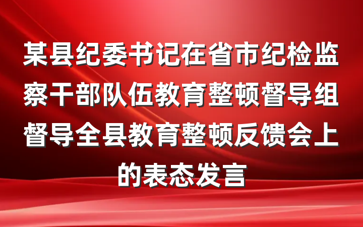 某县纪委书记在省市纪检监察干部队伍教育整顿督导组督导全县教育整顿反馈会上的表态发言