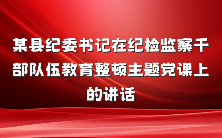 某县纪委书记在纪检监察干部队伍教育整顿主题党课上的讲话
