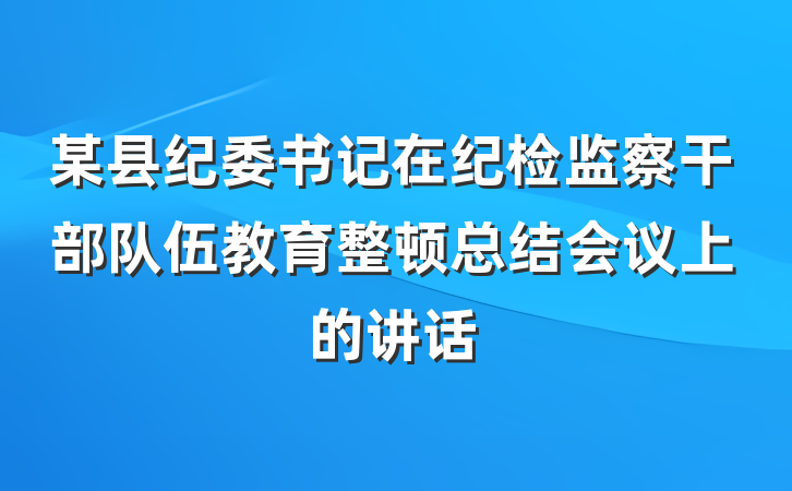 某县纪委书记在纪检监察干部队伍教育整顿总结会议上的讲话