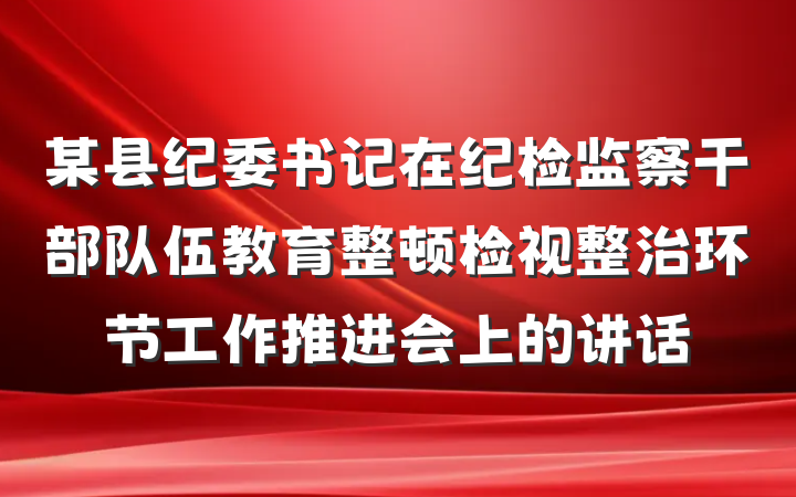 某县纪委书记在纪检监察干部队伍教育整顿检视整治环节工作推进会上的讲话