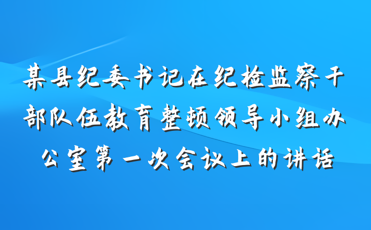 某县纪委书记在纪检监察干部队伍教育整顿领导小组办公室第一次会议上的讲话