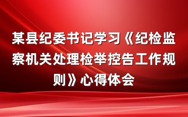 某县纪委书记学习《纪检监察机关处理检举控告工作规则》心得体会
