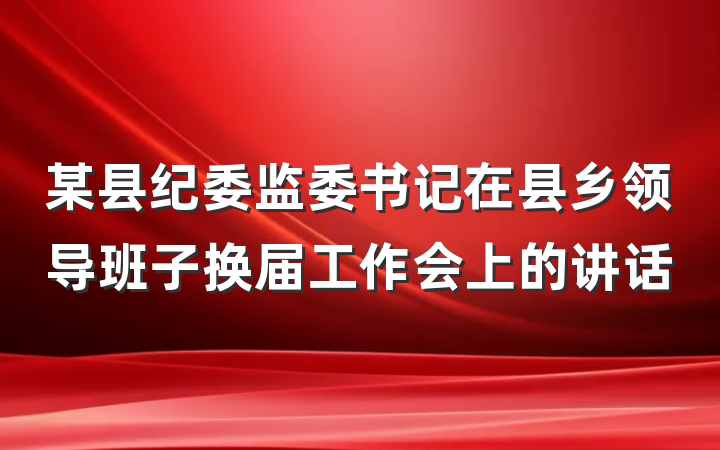 某县纪委监委书记在县乡领导班子换届工作会上的讲话