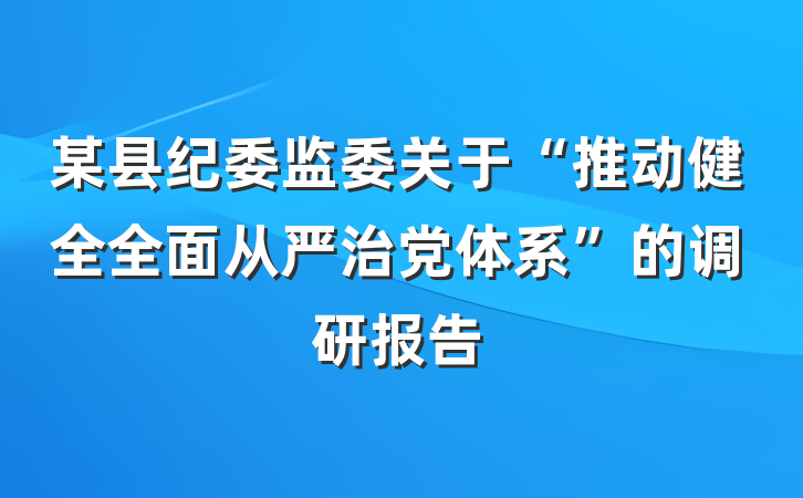 某县纪委监委关于“推动健全全面从严治党体系”的调研报告