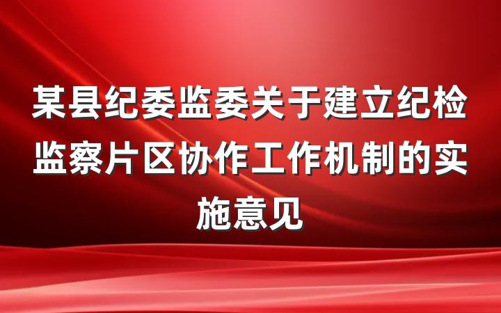 某县纪委监委关于建立纪检监察片区协作工作机制的实施意见