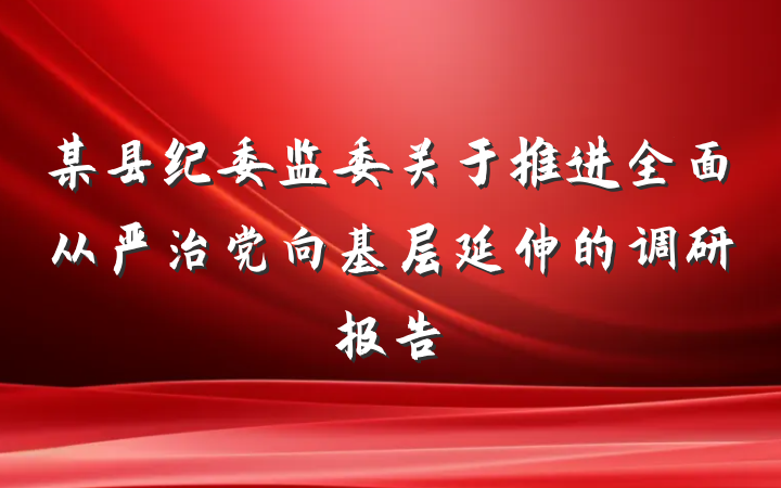 某县纪委监委关于推进全面从严治党向基层延伸的调研报告