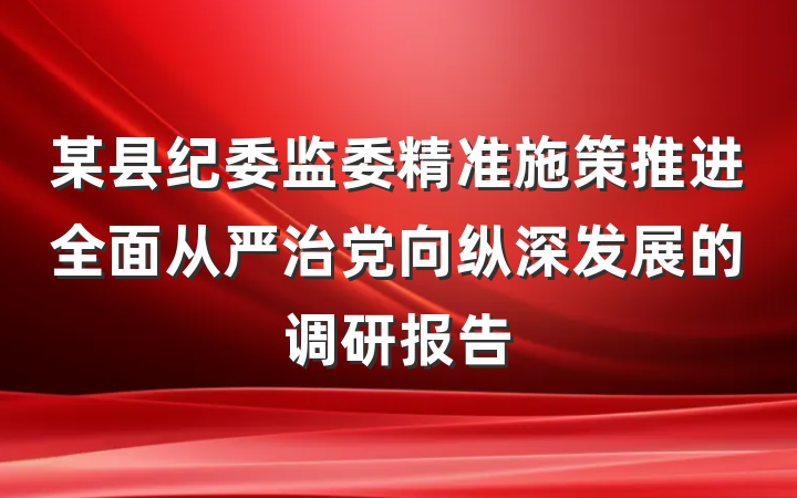 某县纪委监委精准施策推进全面从严治党向纵深发展的调研报告